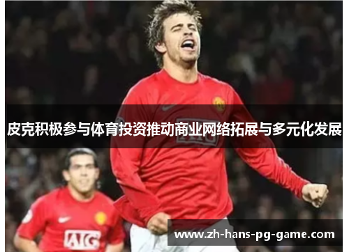 皮克积极参与体育投资推动商业网络拓展与多元化发展 皮克积极参与体育投资推动商业网络拓展与多元化发展