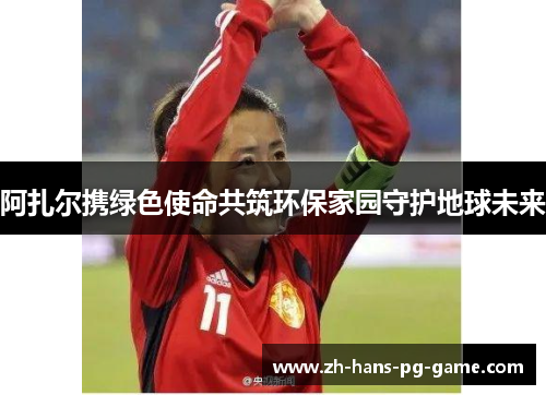 阿扎尔携绿色使命共筑环保家园守护地球未来 阿扎尔携绿色使命共筑环保家园守护地球未来